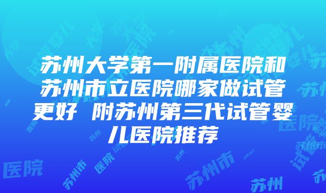 苏州大学第一附属医院和苏州市立医院哪家做试管更好 附苏州第三代试管婴儿医院推荐