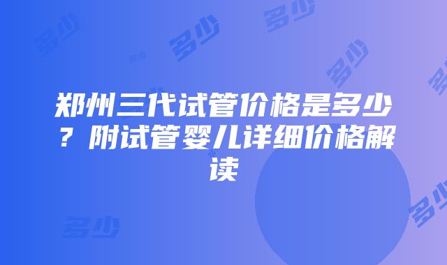 郑州三代试管价格是多少？附试管婴儿详细价格解读