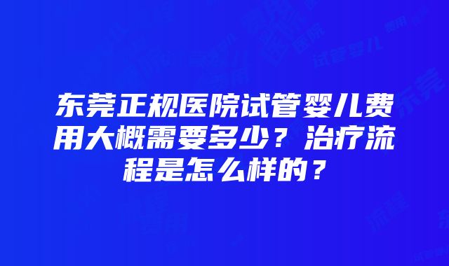 东莞正规医院试管婴儿费用大概需要多少？治疗流程是怎么样的？