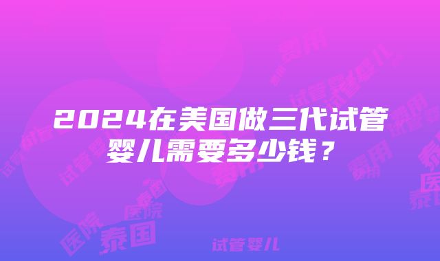 2024在美国做三代试管婴儿需要多少钱？