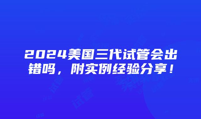 2024美国三代试管会出错吗，附实例经验分享！