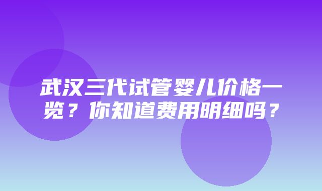 武汉三代试管婴儿价格一览？你知道费用明细吗？