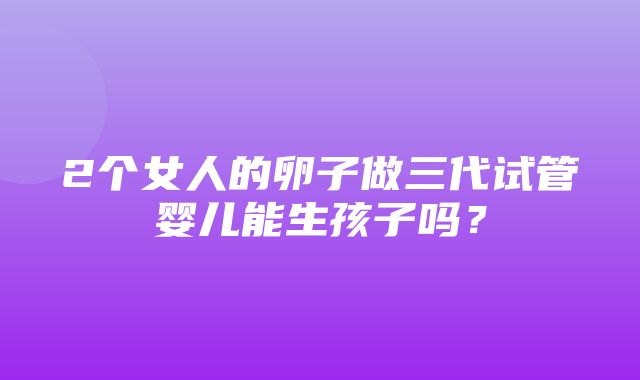 2个女人的卵子做三代试管婴儿能生孩子吗？