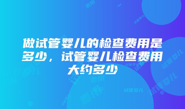 做试管婴儿的检查费用是多少，试管婴儿检查费用大约多少