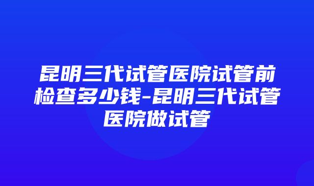 昆明三代试管医院试管前检查多少钱-昆明三代试管医院做试管