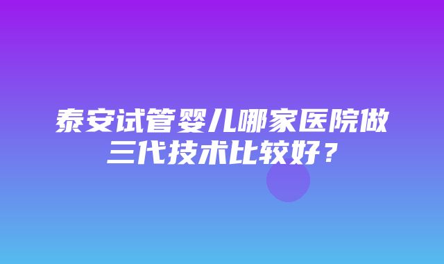 泰安试管婴儿哪家医院做三代技术比较好？