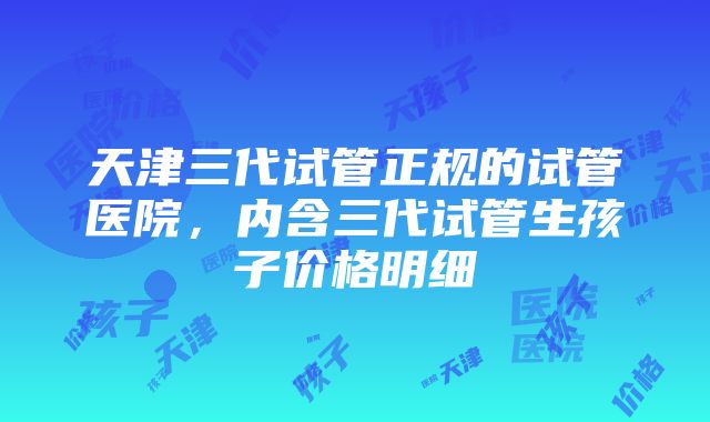 天津三代试管正规的试管医院，内含三代试管生孩子价格明细