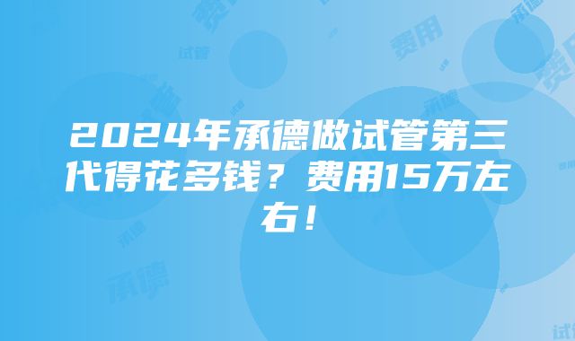 2024年承德做试管第三代得花多钱？费用15万左右！