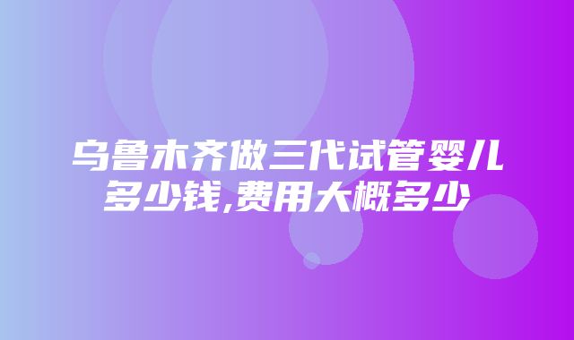 乌鲁木齐做三代试管婴儿多少钱,费用大概多少