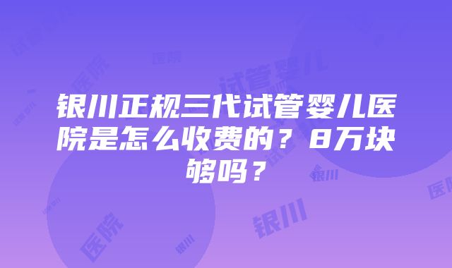 银川正规三代试管婴儿医院是怎么收费的？8万块够吗？