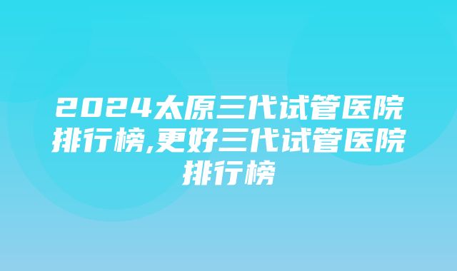 2024太原三代试管医院排行榜,更好三代试管医院排行榜