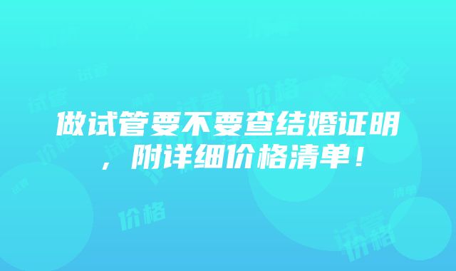 做试管要不要查结婚证明，附详细价格清单！