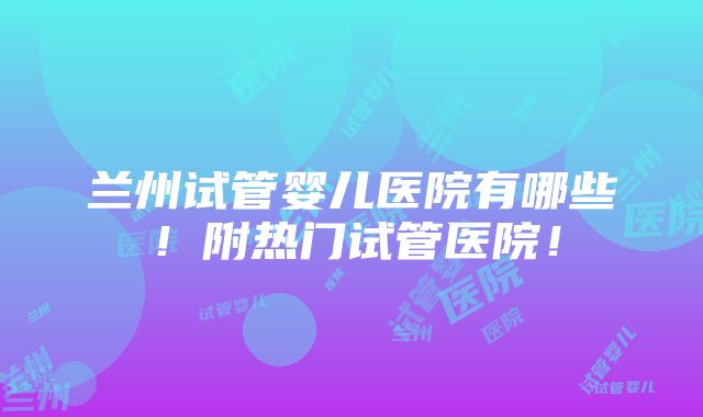 兰州试管婴儿医院有哪些！附热门试管医院！