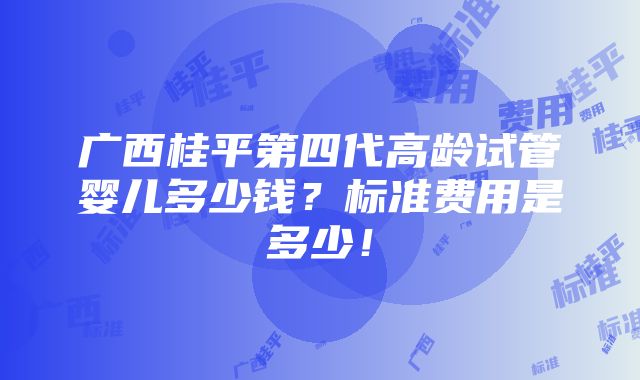 广西桂平第四代高龄试管婴儿多少钱？标准费用是多少！