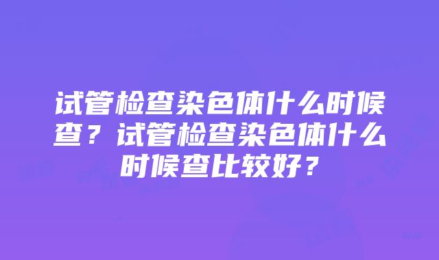 试管检查染色体什么时候查？试管检查染色体什么时候查比较好？