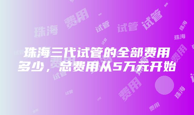 珠海三代试管的全部费用多少，总费用从5万元开始