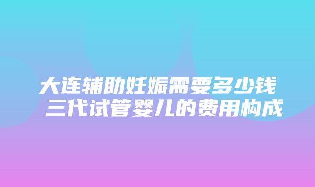 大连辅助妊娠需要多少钱 三代试管婴儿的费用构成