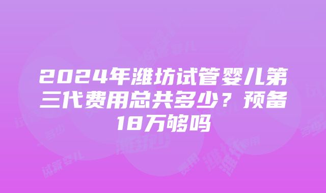 2024年潍坊试管婴儿第三代费用总共多少？预备18万够吗