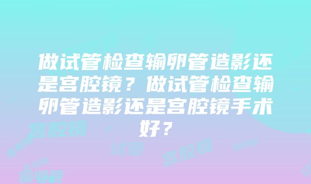 做试管检查输卵管造影还是宫腔镜？做试管检查输卵管造影还是宫腔镜手术好？