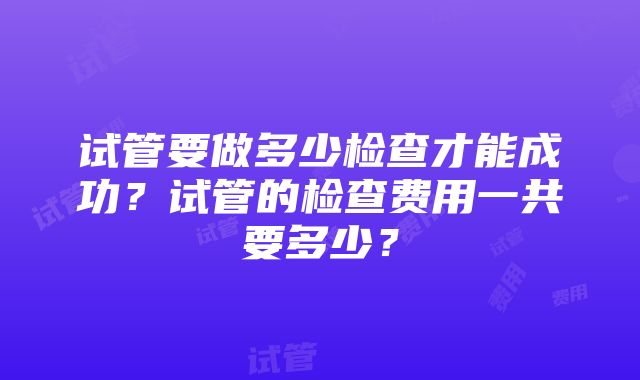 试管要做多少检查才能成功？试管的检查费用一共要多少？