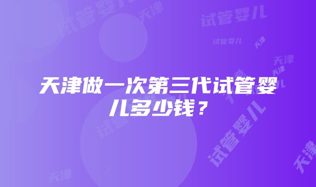 天津做一次第三代试管婴儿多少钱？