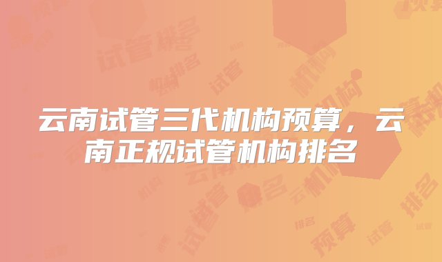 云南试管三代机构预算，云南正规试管机构排名