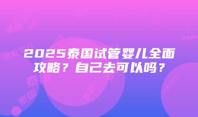 2025泰国试管婴儿全面攻略？自己去可以吗？