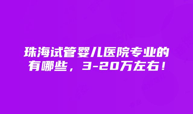 珠海试管婴儿医院专业的有哪些，3-20万左右！