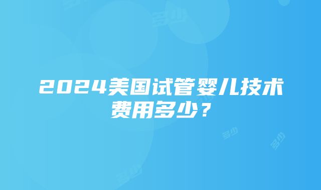 2024美国试管婴儿技术费用多少？