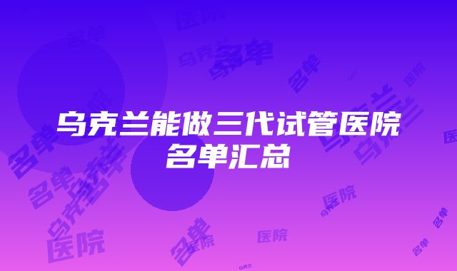 乌克兰能做三代试管医院名单汇总