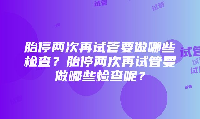 胎停两次再试管要做哪些检查？胎停两次再试管要做哪些检查呢？