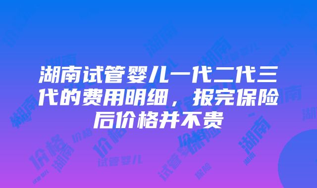 湖南试管婴儿一代二代三代的费用明细，报完保险后价格并不贵