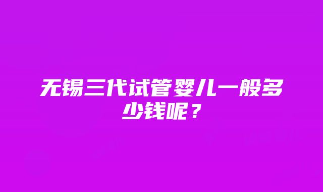 无锡三代试管婴儿一般多少钱呢？