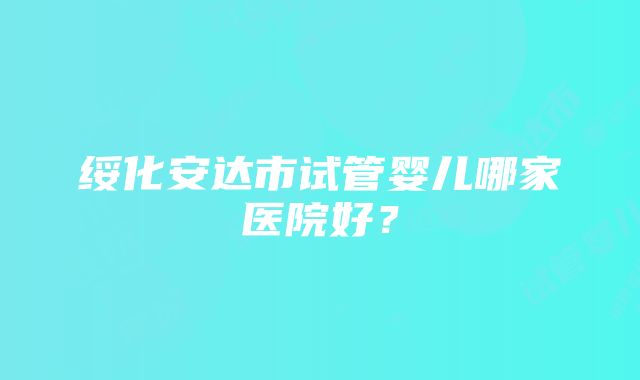 绥化安达市试管婴儿哪家医院好？