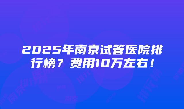 2025年南京试管医院排行榜？费用10万左右！