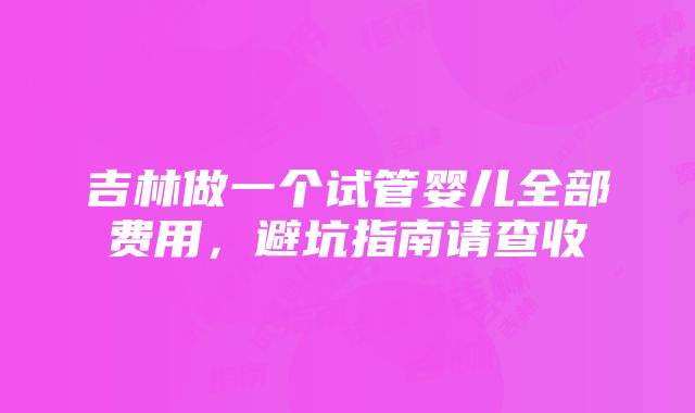 吉林做一个试管婴儿全部费用，避坑指南请查收