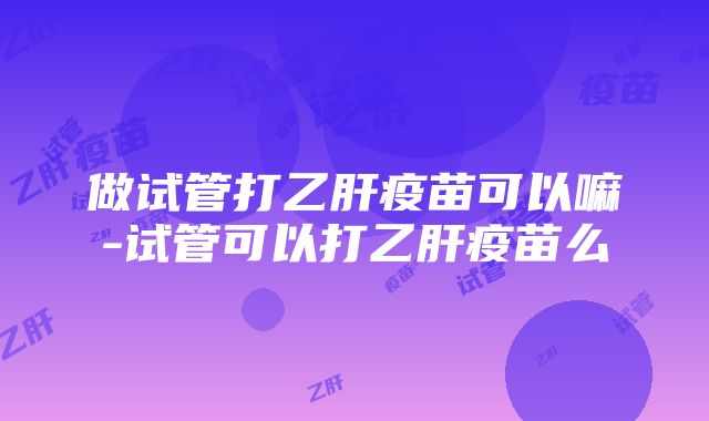 做试管打乙肝疫苗可以嘛-试管可以打乙肝疫苗么