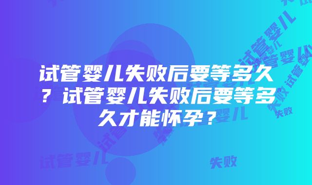 试管婴儿失败后要等多久？试管婴儿失败后要等多久才能怀孕？