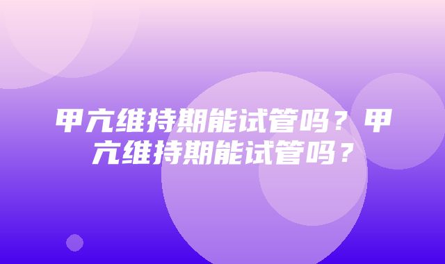 甲亢维持期能试管吗？甲亢维持期能试管吗？