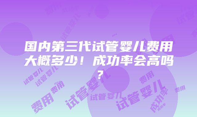 国内第三代试管婴儿费用大概多少！成功率会高吗？