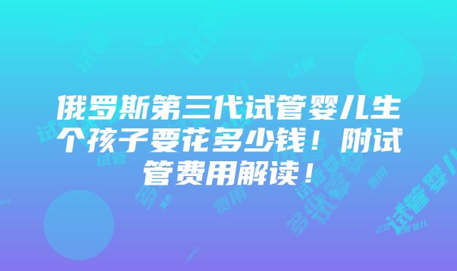 俄罗斯第三代试管婴儿生个孩子要花多少钱！附试管费用解读！