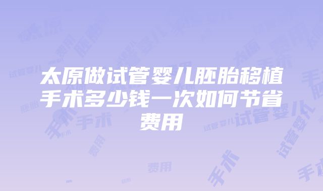 太原做试管婴儿胚胎移植手术多少钱一次如何节省费用