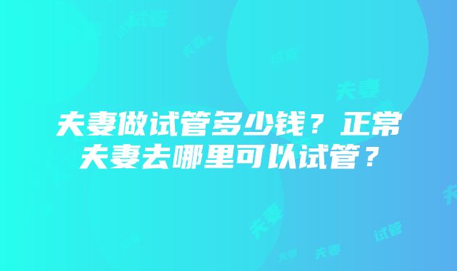 夫妻做试管多少钱？正常夫妻去哪里可以试管？