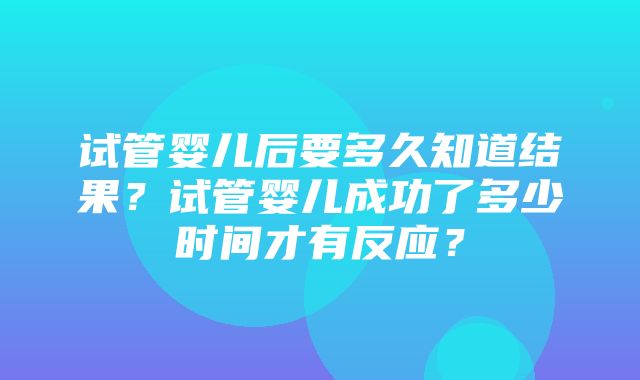 试管婴儿后要多久知道结果？试管婴儿成功了多少时间才有反应？