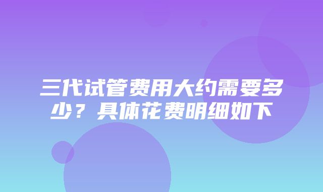 三代试管费用大约需要多少？具体花费明细如下