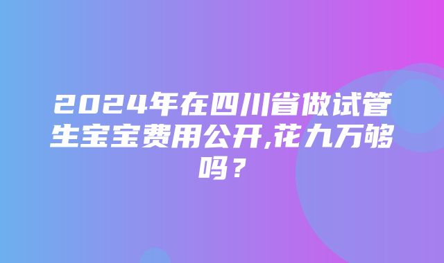 2024年在四川省做试管生宝宝费用公开,花九万够吗？