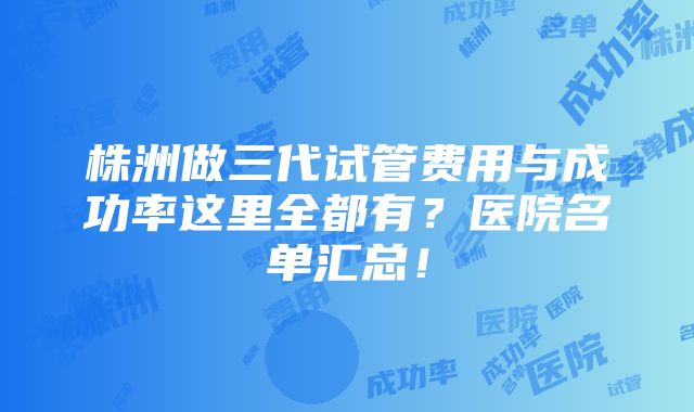 株洲做三代试管费用与成功率这里全都有？医院名单汇总！