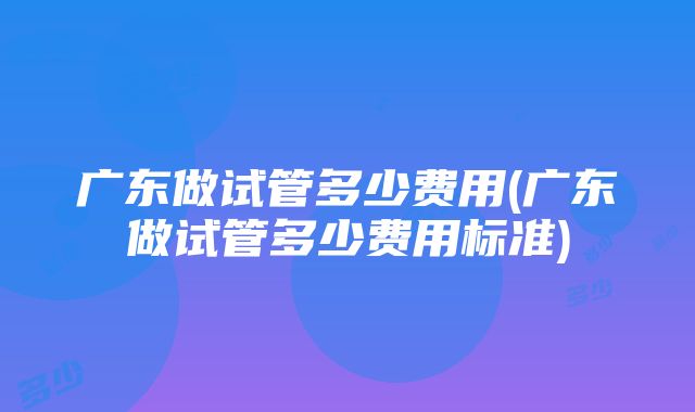 广东做试管多少费用(广东做试管多少费用标准)