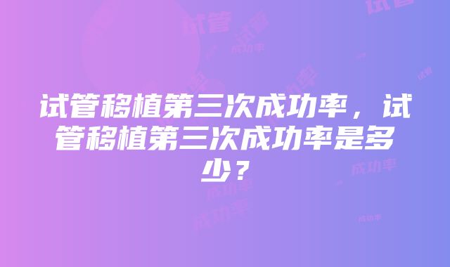 试管移植第三次成功率，试管移植第三次成功率是多少？