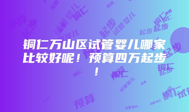 铜仁万山区试管婴儿哪家比较好呢！预算四万起步！